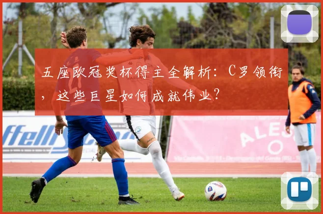 五座欧冠奖杯得主全解析：C罗领衔，这些巨星如何成就伟业？