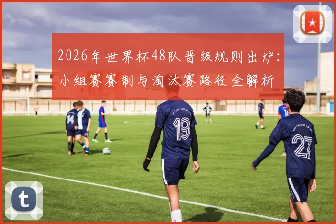 2026年世界杯48队晋级规则出炉：小组赛赛制与淘汰赛路径全解析