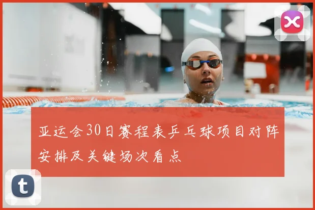 亚运会30日赛程表乒乓球项目对阵安排及关键场次看点