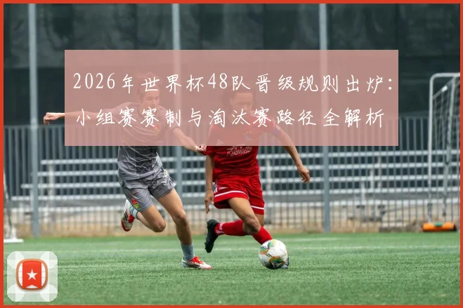 2026年世界杯48队晋级规则出炉：小组赛赛制与淘汰赛路径全解析